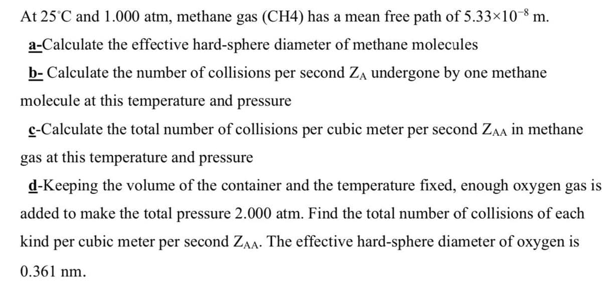At 25°C and 1.000 atm, methane gas (CH4) has a mean free path of 5.33×10-8 m.
a-Calculate the effective hard-sphere diameter of methane molecules
b- Calculate the number of collisions per second Za undergone by one methane
molecule at this temperature and pressure
c-Calculate the total number of collisions per cubic meter per second ZAA in methane
gas at this temperature and pressure
d-Keeping the volume of the container and the temperature fixed, enough oxygen gas is
added to make the total pressure 2.000 atm. Find the total number of collisions of each
kind per cubic meter per second ZA. The effective hard-sphere diameter of oxygen is
0.361 nm.
