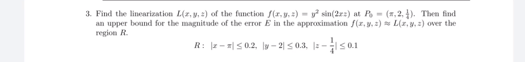 3. Find the linearization L(x, y, z) of the function f(x, y, z) = y² sin(2xz) at Po = (7,2, 4). Then find
an upper bound for the magnitude of the error E in the approximation f(x, y, z) z L(x, y, z) over the
region R.
R: |z-피<0.2, ly-2| < 0.3, |2-
< 0.1
