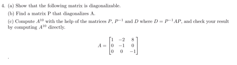 4. (a) Show that the following matrix is diagonalizable.
(b) Find a matrix P that diagonalizes A.
(c) Compute A10 with the help of the matrices P, P-1 and D where D = P-1AP, and check your result
by computing A10 directly.
[i -2
A = 0 -1
-1
8
