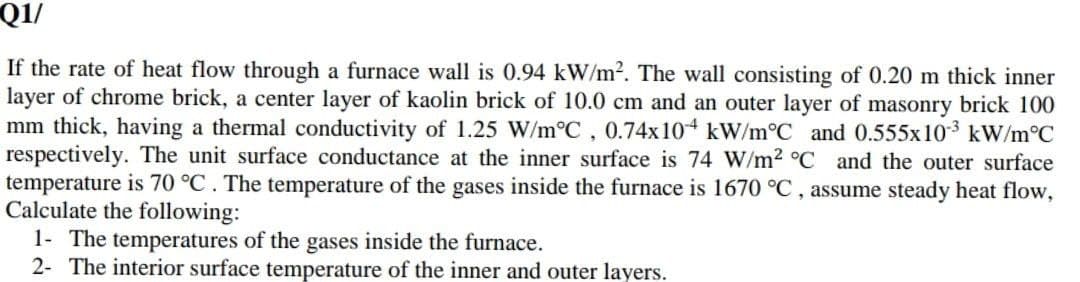 Q1/
If the rate of heat flow through a furnace wall is 0.94 kW/m2. The wall consisting of 0.20 m thick inner
layer of chrome brick, a center layer of kaolin brick of 10.0 cm and an outer layer of masonry brick 100
mm thick, having a thermal conductivity of 1.25 W/m°C, 0.74x10 kW/m°C and 0.555x103 kW/m°C
respectively. The unit surface conductance at the inner surface is 74 W/m2 °C and the outer surface
temperature is 70 °C. The temperature of the gases inside the furnace is 1670 °C, assume steady heat flow,
Calculate the following:
1- The temperatures of the gases inside the furnace.
2- The interior surface temperature of the inner and outer layers.
