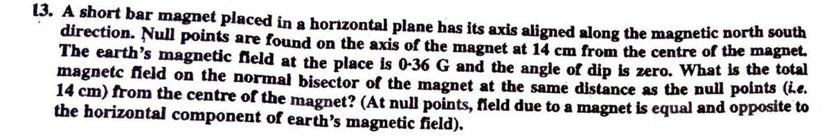 13. A short bar magnet placed in a horizontal plane has its axis aligned along the magnetic north south
direction. Null points are found on the axis of the magnet at 14 cm from the centre of the magnet.
The earth's magnetic fleld at the place is 0-36 G and the angle of dip is zero. What is the total
magnetc neld on the normal bisector of the magnet at the same distance as the null polnts (Le.
14 cm) from the centre of the magnet? (At null points, field due to a magnet is equal and opposite to
the horizontal component of earth's magnetic field).
