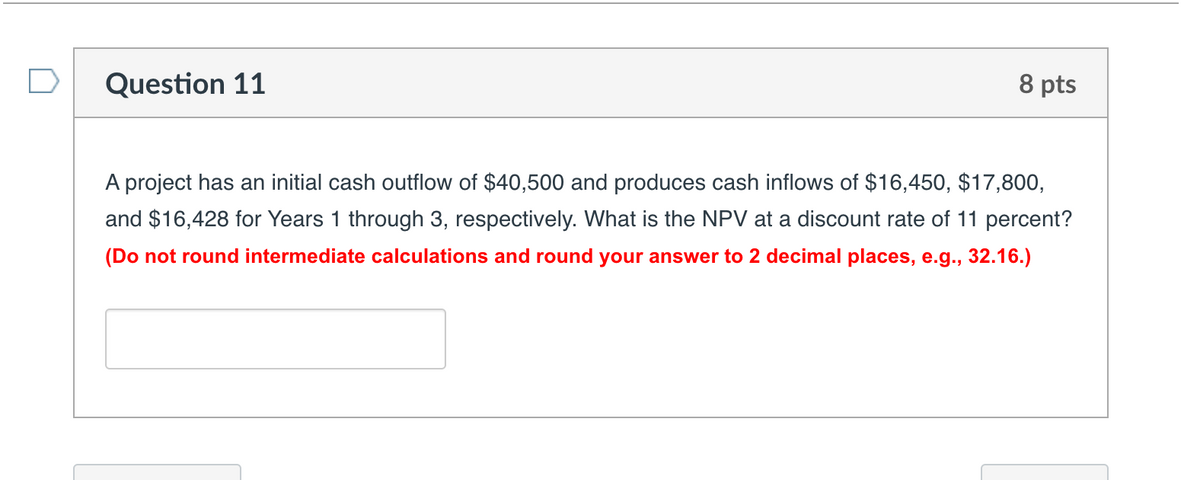 Question 11
8 pts
A project has an initial cash outflow of $40,500 and produces cash inflows of $16,450, $17,800,
and $16,428 for Years 1 through 3, respectively. What is the NPV at a discount rate of 11 percent?
(Do not round intermediate calculations and round your answer to 2 decimal places, e.g., 32.16.)