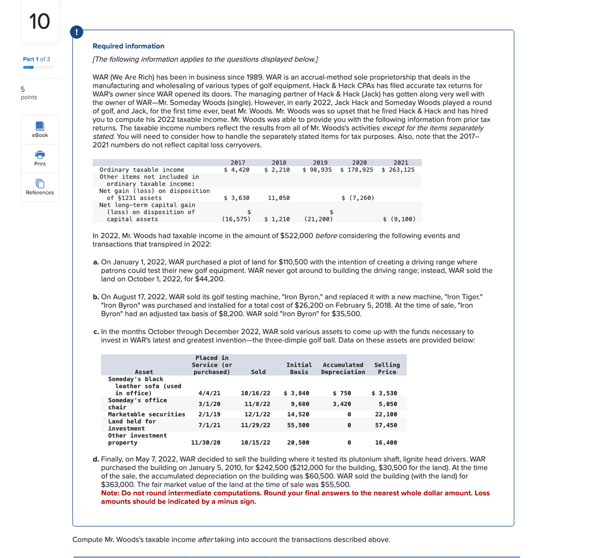 5
10
!
Part 1 of 3
points
eBook
Print
Required information
[The following information applies to the questions displayed below.]
WAR (We Are Rich) has been in business since 1989. WAR is an accrual-method sole proprietorship that deals in the
manufacturing and wholesaling of various types of golf equipment. Hack & Hack CPAs has filed accurate tax returns for
WAR's owner since WAR opened its doors. The managing partner of Hack & Hack (Jack) has gotten along very well with
the owner of WAR-Mr. Someday Woods (single). However, in early 2022, Jack Hack and Someday Woods played a round
of golf, and Jack, for the first time ever, beat Mr. Woods. Mr. Woods was so upset that he fired Hack & Hack and has hired
you to compute his 2022 taxable income. Mr. Woods was able to provide you with the following information from prior tax
returns. The taxable income numbers reflect the results from all of Mr. Woods's activities except for the items separately
stated. You will need to consider how to handle the separately stated items for tax purposes. Also, note that the 2017-
2021 numbers do not reflect capital loss carryovers.
2017
2018
2019
2020
2021
$ 4,420
$ 2,210
$ 98,935
$ 178,925
$ 263,125
References
Ordinary taxable income
Other items not included in
ordinary taxable income:
Net gain (loss) on disposition
of $1231 assets
$ 3,630
11,050
Net long-term capital gain
(loss) on disposition of
capital assets
(16,575)
$ 1,210
$ (7,260)
(21,200)
$ (9,100)
In 2022, Mr. Woods had taxable income in the amount of $522,000 before considering the following events and
transactions that transpired in 2022:
a. On January 1, 2022, WAR purchased a plot of land for $110,500 with the intention of creating a driving range where
patrons could test their new golf equipment. WAR never got around to building the driving range; instead, WAR sold the
land on October 1, 2022, for $44,200.
b. On August 17, 2022, WAR sold its golf testing machine, "Iron Byron," and replaced it with a new machine, "Iron Tiger."
"Iron Byron" was purchased and installed for a total cost of $26,200 on February 5, 2018. At the time of sale, "Iron
Byron" had an adjusted tax basis of $8,200. WAR sold "Iron Byron" for $35,500.
c. In the months October through December 2022, WAR sold various assets to come up with the funds necessary to
invest in WAR's latest and greatest invention—the three-dimple golf ball. Data on these assets are provided below:
Asset
Placed in
Service (or
purchased)
Sold
Initial Accumulated
Basis Depreciation
Selling
Price
Someday's black
leather sofa (used
in office)
4/4/21
Someday's office
chair
3/1/20
Marketable securities
2/1/19
10/16/22
11/8/22
12/1/22
$ 3,840
9,680
$ 750
$ 3,530
3,420
5,050
14,520
0
22,100
Land held for
7/1/21
11/29/22
55,500
0
investment
57,450
Other investment
property
11/30/20
10/15/22
20,500
0
16,400
d. Finally, on May 7, 2022, WAR decided to sell the building where it tested its plutonium shaft, lignite head drivers. WAR
purchased the building on January 5, 2010, for $242,500 ($212,000 for the building, $30,500 for the land). At the time
of the sale, the accumulated depreciation on the building was $60,500. WAR sold the building (with the land) for
$363,000. The fair market value of the land at the time of sale was $55,500.
Note: Do not round intermediate computations. Round your final answers to the nearest whole dollar amount. Loss
amounts should be indicated by a minus sign.
Compute Mr. Woods's taxable income after taking into account the transactions described above.