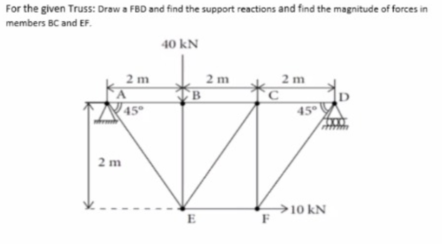 For the given Truss: Draw a FBD and find the support reactions and find the magnitude of forces in
members BC and EF.
40 kN
2 m
B
2 m
2 m
D
45°
2 m
→10 kN
F
E
tel
