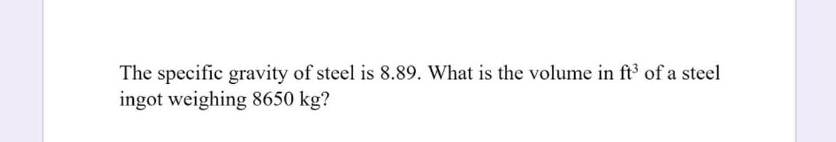 The specific gravity of steel is 8.89. What is the volume in ft of a steel
ingot weighing 8650 kg?
