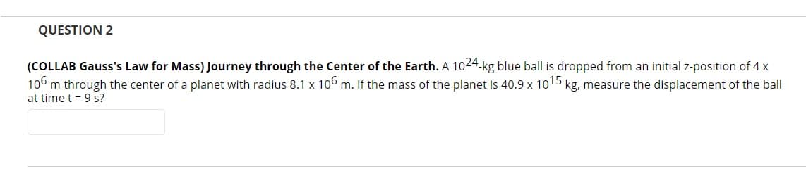 QUESTION 2
(COLLAB Gauss's Law for Mass) Journey through the Center of the Earth. A 1024-kg blue ball is dropped from an initial z-position of 4 x
106 m through the center of a planet with radius 8.1 x 106 m. If the mass of the planet is 40.9 x 1015 kg, measure the displacement of the ball
at time t = 9 s?
