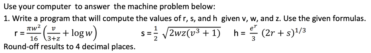 Use your computer to answer the machine problem below:
1. Write a program that will compute the values of r, s, and h given v, w, and z. Use the given formulas.
+ log w )
s == /2wz(v3 + 1)
e"
(2r + s)'/3
h =
r =
16
3+z
3
Round-off results to 4 decimal places.
