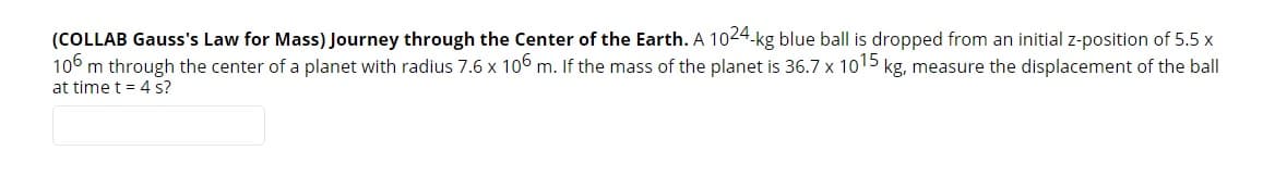 (COLLAB Gauss's Law for Mass) Journey through the Center of the Earth. A 1024.kg blue ball is dropped from an initial z-position of 5.5 x
106 m through the center of a planet with radius 7.6 x 106 m. If the mass of the planet is 36.7 x 1015 kg, measure the displacement of the ball
at time t = 4 s?
