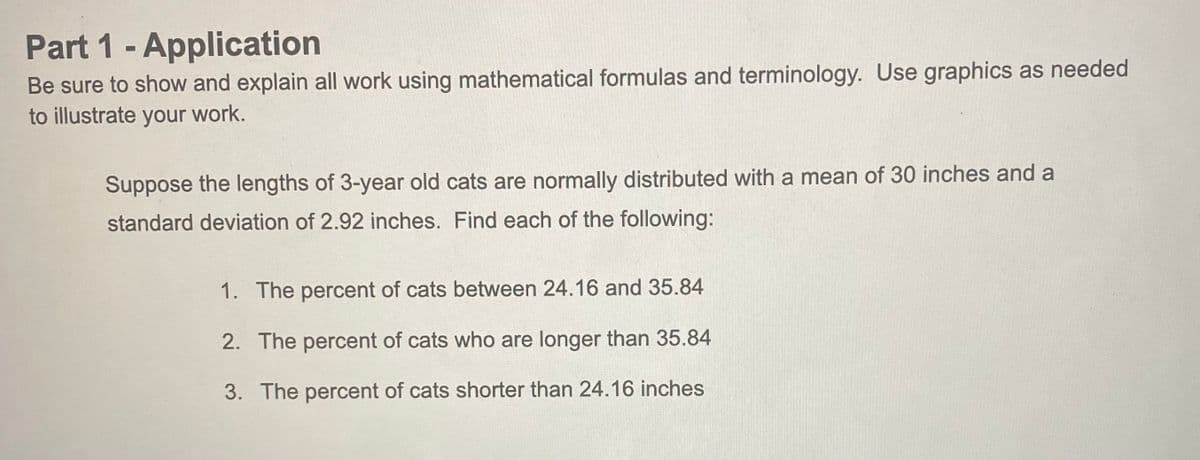 Part 1- Application
Be sure to show and explain all work using mathematical formulas and terminology. Use graphics as needed
to illustrate your work.
Suppose the lengths of 3-year old cats are normally distributed with a mean of 30 inches and a
standard deviation of 2.92 inches. Find each of the following:
1. The percent of cats between 24.16 and 35.84
2. The percent of cats who are longer than 35.84
3. The percent of cats shorter than 24.16 inches
