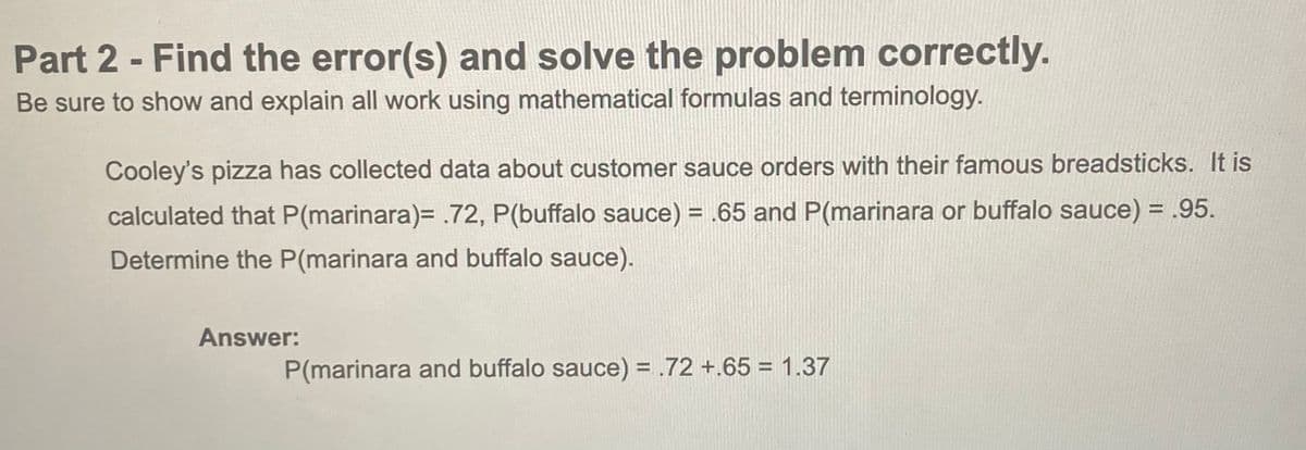 Part 2 - Find the error(s) and solve the problem correctly.
Be sure to show and explain all work using mathematical formulas and terminology.
Cooley's pizza has collected data about customer sauce orders with their famous breadsticks. It is
calculated that P(marinara)= .72, P(buffalo sauce) = .65 and P(marinara or buffalo sauce) = .95.
Determine the P(marinara and buffalo sauce).
Answer:
P(marinara and buffalo sauce) = .72 +.65 = 1.37
