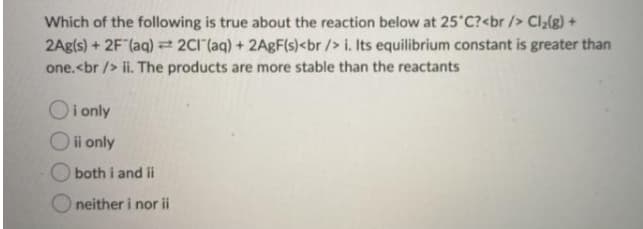 Which of the following is true about the reaction below at 25 C?<br /> Cl;(g) +
2Ag(s) + 2F (aq) = 2CI (aq) + 2ABF(s)<br /> i. Its equilibrium constant is greater than
one.<br /> ii. The products are more stable than the reactants
Oi only
Oi only
both i and ii
O neither i nor ii
