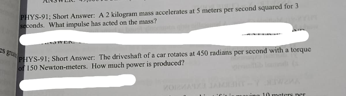 PHYS-91; Short Answer: A 2 kilogram mass accelerates at 5 meters per second squared for 3
seconds. What impulse has acted on the mass?
NO W EN
PHYS-91; Short Answer: The driveshaft of a car rotates at 450 radians per second with a torque
of 150 Newton-meters. How much power is produced?
es greate
VO
ing 10 meters er
