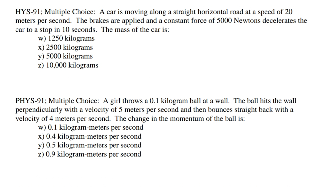 HYS-91; Multiple Choice: A car is moving along a straight horizontal road at a speed of 20
meters per second. The brakes are applied and a constant force of 5000 Newtons decelerates the
car to a stop in 10 seconds. The mass of the car is:
w) 1250 kilograms
x) 2500 kilograms
y) 5000 kilograms
z) 10,000 kilograms
PHYS-91; Multiple Choice: A girl throws a 0.1 kilogram ball at a wall. The ball hits the wall
perpendicularly with a velocity of 5 meters per second and then bounces straight back with a
velocity of 4 meters per second. The change in the momentum of the ball is:
w) 0.1 kilogram-meters per second
x) 0.4 kilogram-meters per second
y) 0.5 kilogram-meters per second
z) 0.9 kilogram-meters per second
