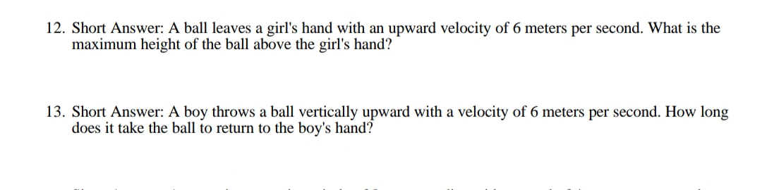 12. Short Answer: A ball leaves a girl's hand with an upward velocity of 6 meters per second. What is the
maximum height of the ball above the girl's hand?
13. Short Answer: A boy throws a ball vertically upward with a velocity of 6 meters per second. How long
does it take the ball to return to the boy's hand?
