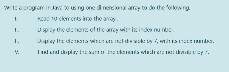 Write a program in Java to using one dimensional array to do the following.
I.
Read 10 elements into the array.
I.
Display the elements of the array with its index number.
II.
Display the elements which are not divisible by 7, with its index number.
IV.
Find and display the sum of the elements which are not divisible by 7.
