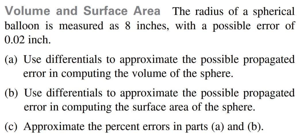 Volume and Surface Area The radius of a spherical
balloon is measured as 8 inches, with a possible error of
0.02 inch.
(a) Use differentials to approximate the possible propagated
error in computing the volume of the sphere.
(b) Use differentials to approximate the possible propagated
error in computing the surface area of the sphere.
(c) Approximate the percent errors in parts (a) and (b).
