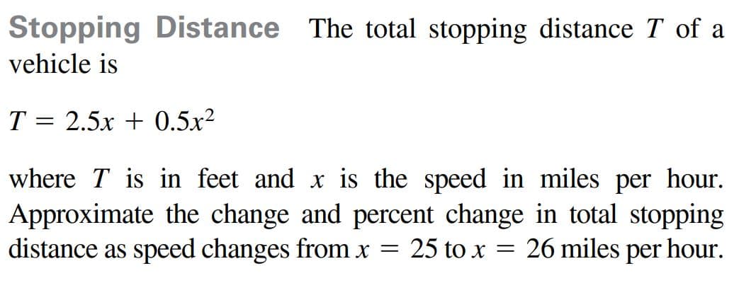 Stopping Distance The total stopping distance T of a
vehicle is
T = 2.5x + 0.5x2
where T is in feet and x is the speed in miles per hour.
Approximate the change and percent change in total stopping
distance as speed changes from x = 25 to x = 26 miles per hour.
