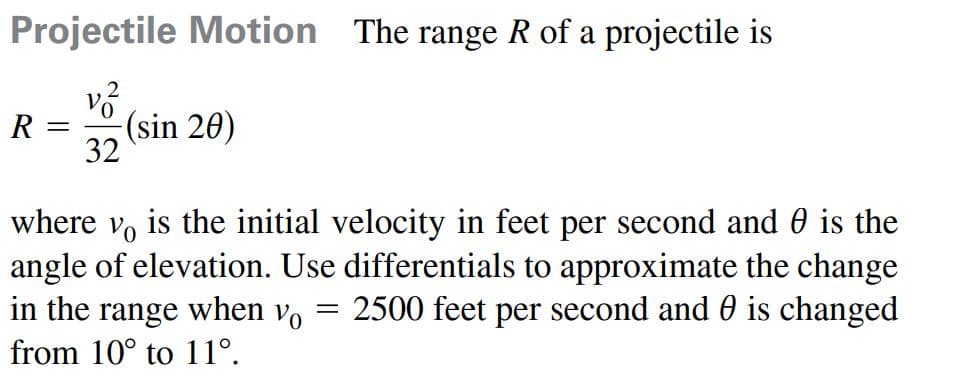 Projectile Motion The range R of a projectile is
R =
(sin 20)
32
where vo is the initial velocity in feet per second and 0 is the
angle of elevation. Use differentials to approximate the change
in the range when v, = 2500 feet per second and 0 is changed
from 10° to 11°.
