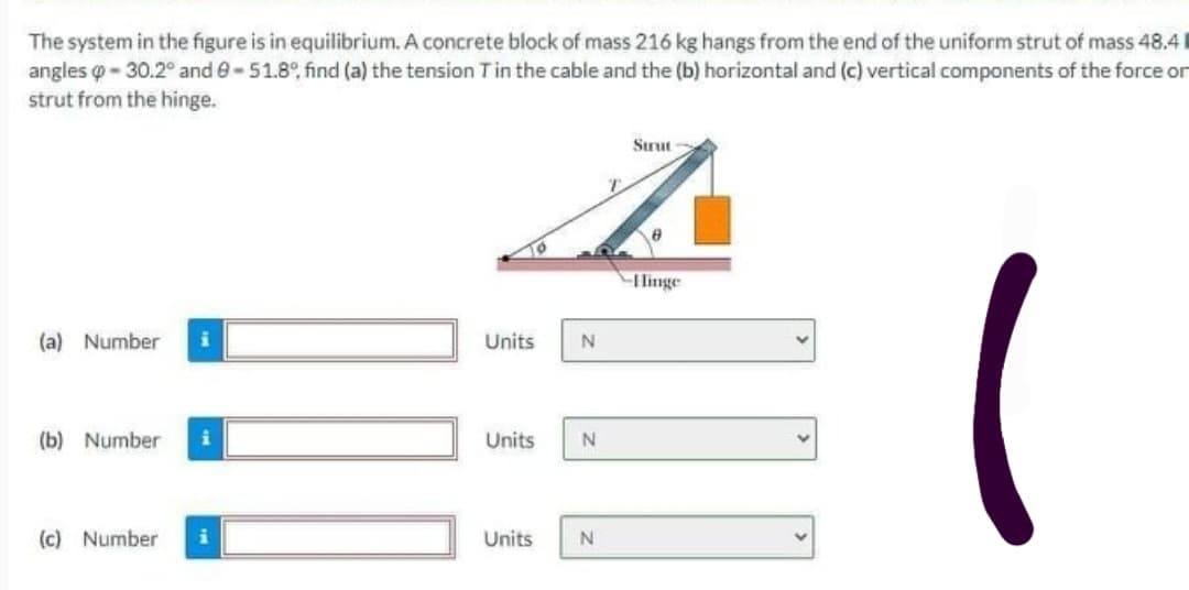 The system in the figure is in equilibrium. A concrete block of mass 216 kg hangs from the end of the uniform strut of mass 48.4
angles o - 30.2° and e-51.8°, find (a) the tension Tin the cable and the (b) horizontal and (c) vertical components of the force or
strut from the hinge.
Srut
Hinge
(a) Number
Units
(b) Number
Units
(c) Number
Units
N
