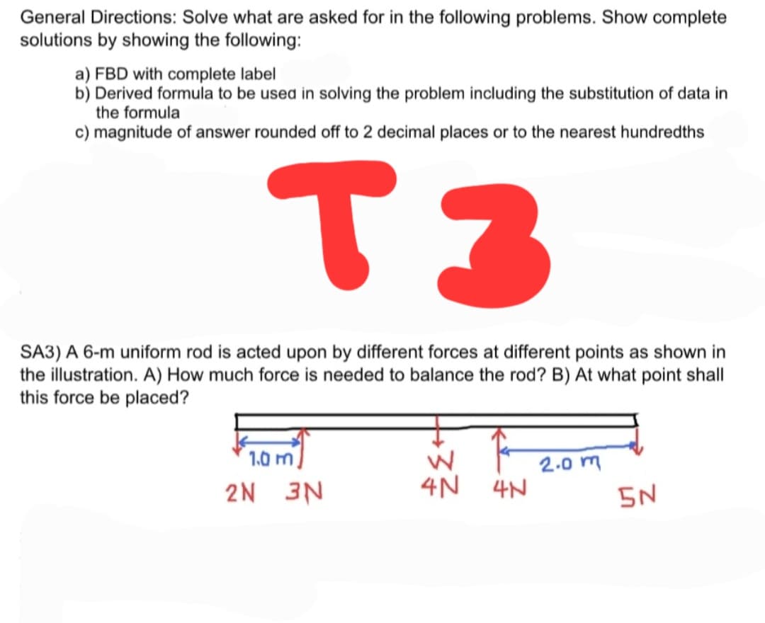 General Directions: Solve what are asked for in the following problems. Show complete
solutions by showing the following:
a) FBD with complete label
b) Derived formula to be used in solving the problem including the substitution of data in
the formula
c) magnitude of answer rounded off to 2 decimal places or to the nearest hundredths
T3
SA3) A 6-m uniform rod is acted upon by different forces at different points as shown in
the illustration. A) How much force is needed to balance the rod? B) At what point shall
this force be placed?
1.0 m
2.0 m
2N 3N
4N 4N
5N
