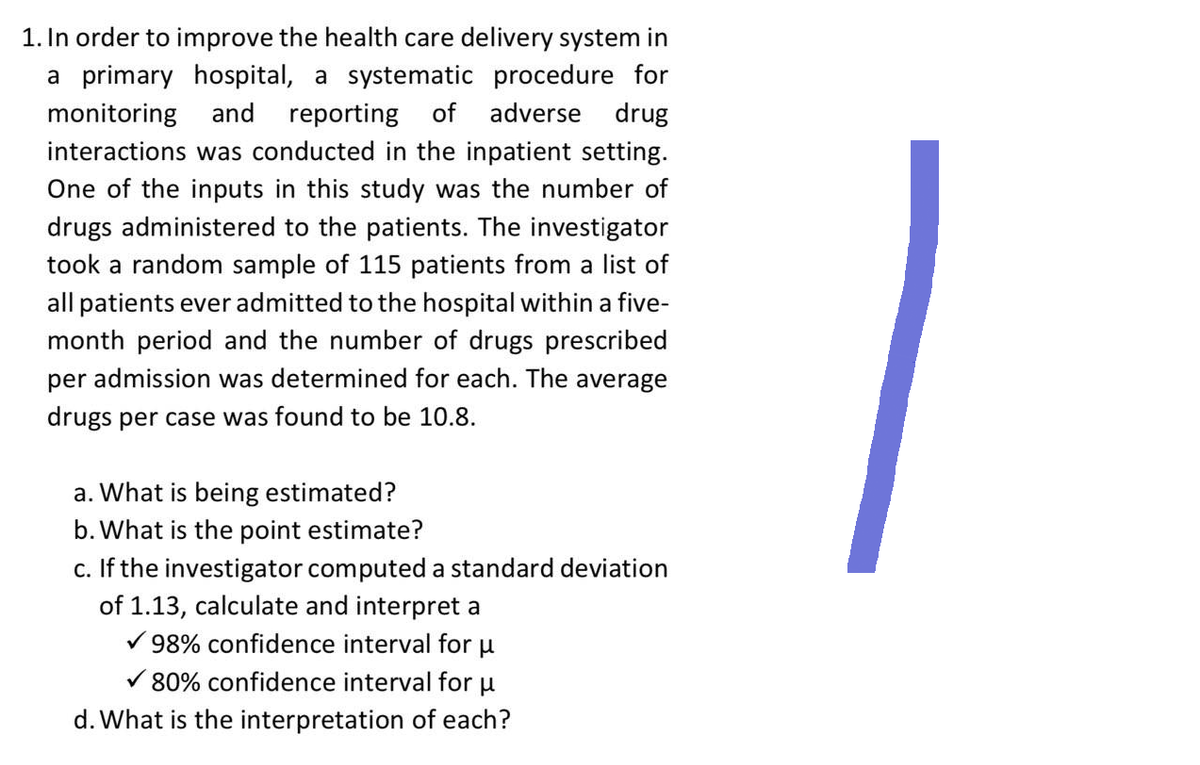1. In order to improve the health care delivery system in
a primary hospital, a systematic procedure for
monitoring and reporting of adverse drug
interactions was conducted in the inpatient setting.
One of the inputs in this study was the number of
drugs administered to the patients. The investigator
took a random sample of 115 patients from a list of
all patients ever admitted to the hospital within a five-
month period and the number of drugs prescribed
per admission was determined for each. The average
drugs per case was found to be 10.8.
a. What is being estimated?
b. What is the point estimate?
C.
If the investigator computed a standard deviation
of 1.13, calculate and interpret a
98% confidence interval for μ
✓80% confidence interval for μ
d. What is the interpretation of each?