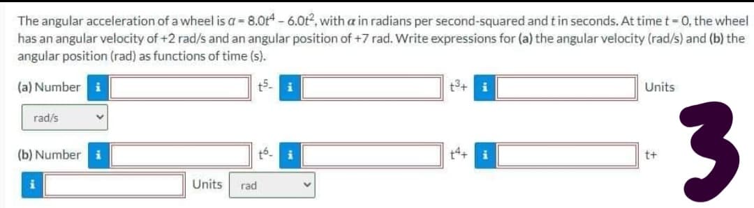 The angular acceleration of a wheel is a = 8.0t - 6.0t2, with a in radians per second-squared and tin seconds. At time t = 0, the wheel
has an angular velocity of +2 rad/s and an angular position of +7 rad. Write expressions for (a) the angular velocity (rad/s) and (b) the
angular position (rad) as functions of time (s).
(a) Number i
t5-
t3+
Units
3.
rad/s
(b) Number
t6.
t4+
t+
Units
rad
