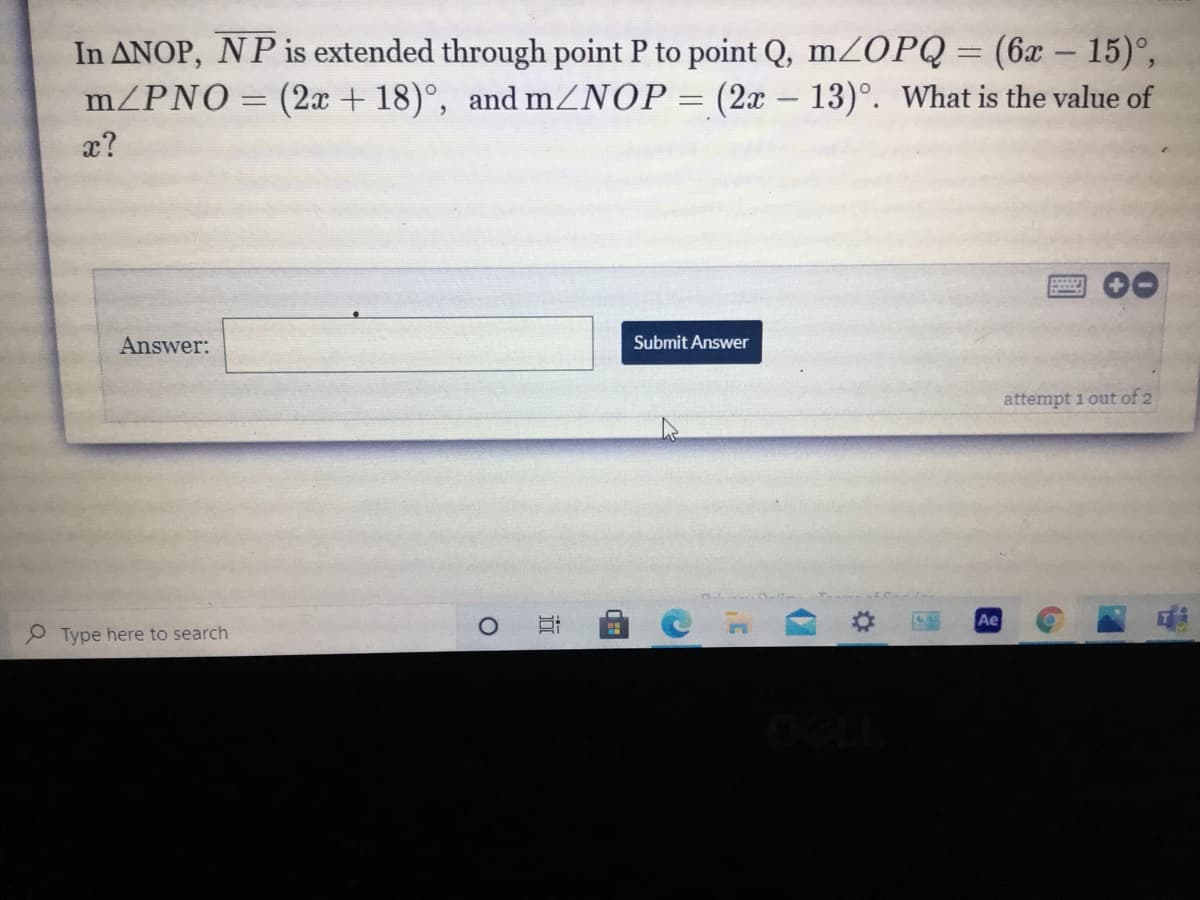 In ANOP, NP is extended through point P to point Q, mZOPQ = (6x – 15)°,
m/PNO= (2x + 18)°, and mZNOP= (2x – 13)°. What is the value of
-
-
x?
Answer:
Submit Answer
attempt 1 out of 2
Ae
P Type here to search
近
