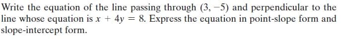 Write the equation of the line passing through (3, -5) and perpendicular to the
line whose equation is x + 4y = 8. Express the equation in point-slope form and
slope-intercept form.
