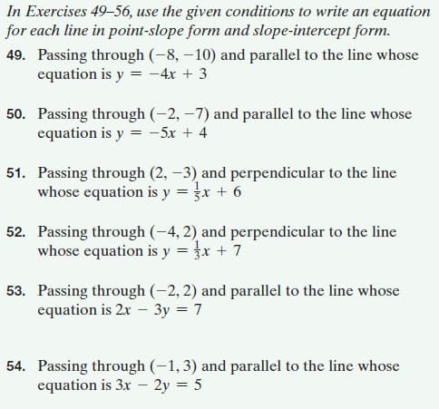 In Exercises 49-56, use the given conditions to write an equation
for each line in point-slope form and slope-intercept form.
49. Passing through (-8, – 10) and parallel to the line whose
equation is y = -4x + 3
50. Passing through (-2, –7) and parallel to the line whose
equation is y = -5x + 4
51. Passing through (2, –3) and perpendicular to the line
whose equation is y
x + 6
52. Passing through (-4, 2) and perpendicular to the line
whose equation is y = }x + 7
53. Passing through (-2, 2) and parallel to the line whose
equation is 2x – 3y = 7
54. Passing through (-1,3) and parallel to the line whose
equation is 3x – 2y = 5
