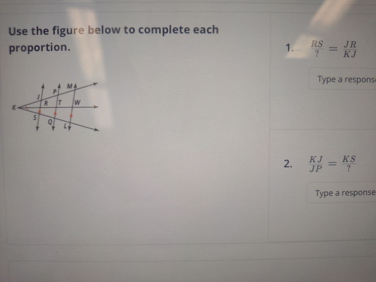 Use the figure below to complete each
proportion.
S
R
P
T
MA
W
1.
RS
?
=
JR
KJ
Type a respons
KJ
2. Kp =
JP
KS
?
Type a response