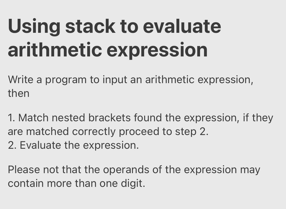 Using stack to evaluate
arithmetic expression
Write a program to input an arithmetic expression,
then
1. Match nested brackets found the expression, if they
are matched correctly proceed to step 2.
2. Evaluate the expression.
Please not that the operands of the expression may
contain more than one digit.

