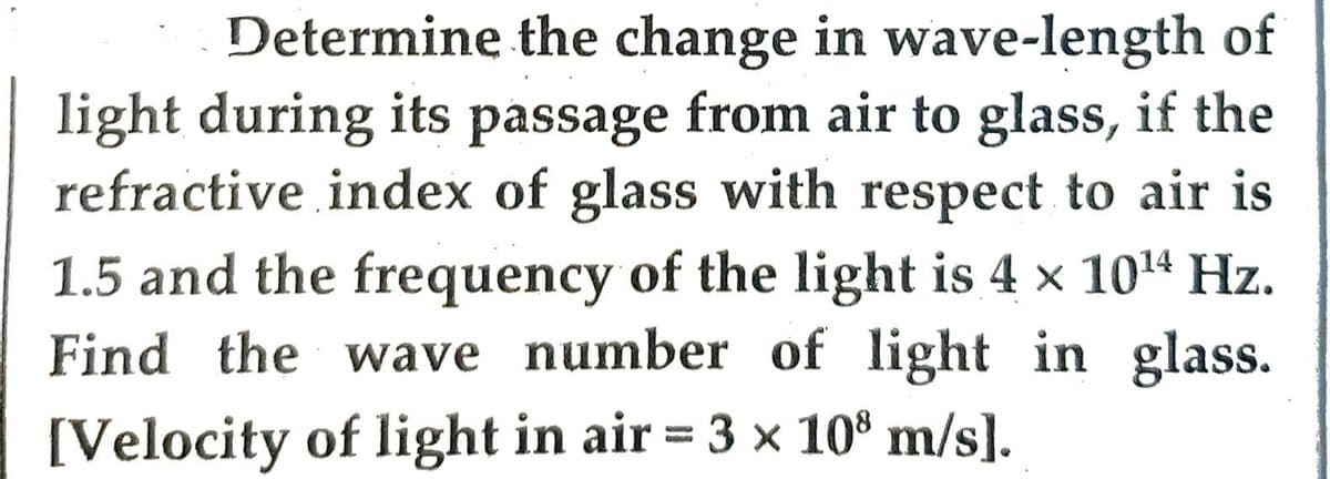 Determine the change in wave-length of
light during its passage from air to glass, if the
refractive index of glass with respect to air is
1.5 and the frequency of the light is 4 × 10¹4 Hz.
Find the wave number of light in glass.
[Velocity of light in air = 3 × 10³ m/s].