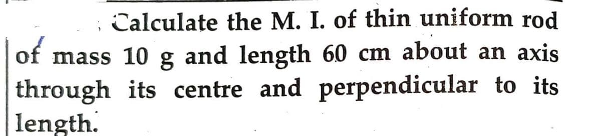 ; Calculate the M. I. of thin uniform rod
of mass 10 g and length 60 cm about an axis
through its centre and perpendicular to its
length.