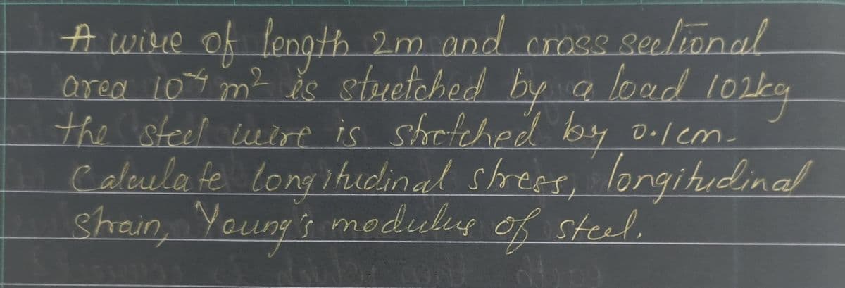 A wire of length 2m and
length 2m and cross sectional
area 104 m² is stretched by a load 102kg
the steel wire is stretched by o.lem-
Calculate longitudinal stress, longitudinal
Strain, Young's modulus of steel.
Hope