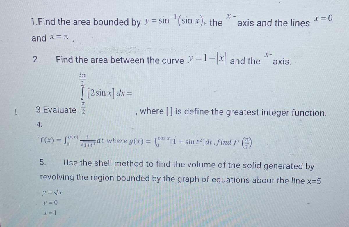 I
1.Find the area bounded by y=sin ¹(sin x), the
X-
and x = π
2.
4.
X-
Find the area between the curve y=1-x and the axis.
TU
3.Evaluate 2
3 T
2
0
[2 sin x) dx =
axis and the lines
J
1
f(x) = f(x)dt where g(x) = fox[1 + sin t²]dt, find f'()
x = 0
where [] is define the greatest integer function.
5. Use the shell method to find the volume of the solid generated by
revolving the region bounded by the graph of equations about the line x=5
y = √√√x
y = 0
x = 1