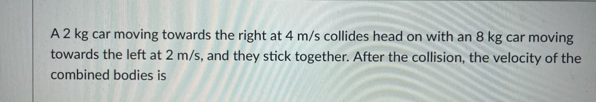 A 2 kg car moving towards the right at 4 m/s collides head on with an 8 kg car moving
towards the left at 2 m/s, and they stick together. After the collision, the velocity of the
combined bodies is
