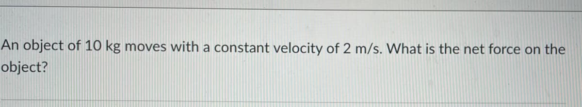 An object of 10 kg moves with a constant velocity of 2 m/s. What is the net force on the
object?
