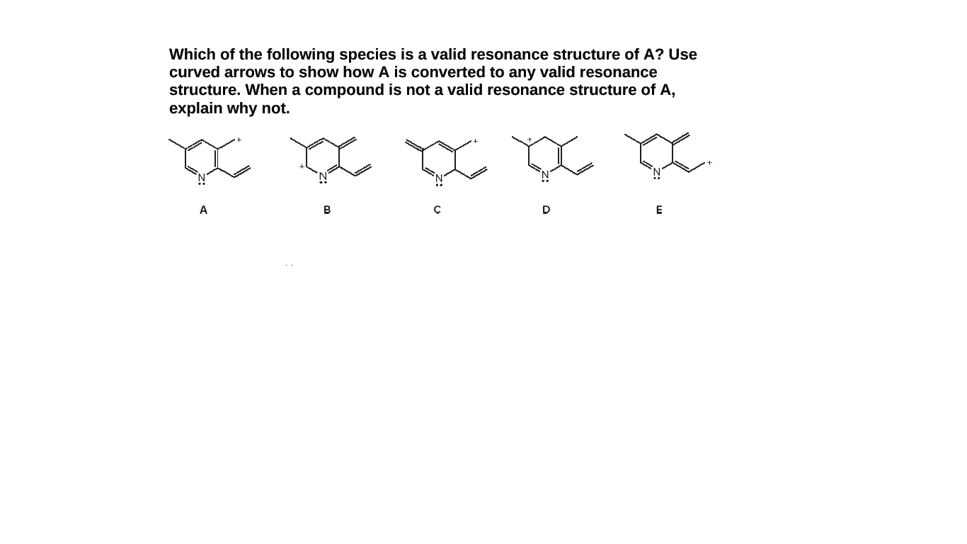Which of the following species is a valid resonance structure of A? Use
curved arrows to show how A is converted to any valid resonance
structure. When a compound is not a valid resonance structure of A,
explain why not.
A
B
D
E
