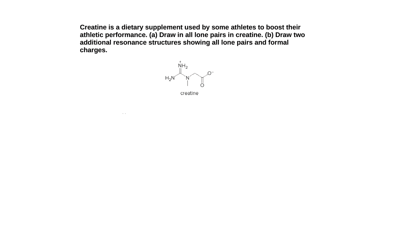 Creatine is a dietary supplement used by some athletes to boost their
athletic performance. (a) Draw in all lone pairs in creatine. (b) Draw two
additional resonance structures showing all lone pairs and formal
charges.
NH2
H2N
creatine

