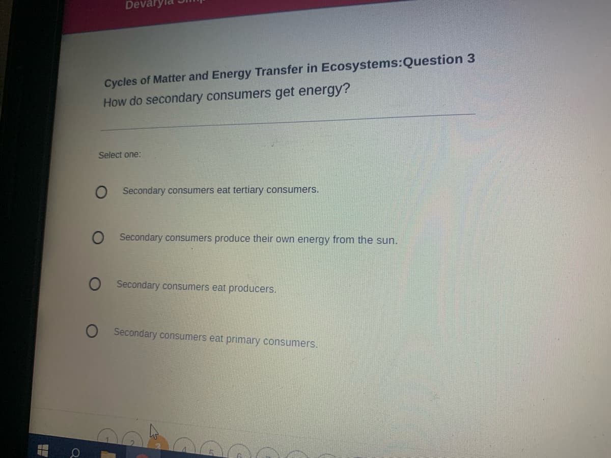 Devary
Cycles of Matter and Energy Transfer in Ecosystems:Question 3
How do secondary consumers get energy?
Select one:
O Secondary consumers eat tertiary consumers.
Secondary consumers produce their own energy from the sun.
Secondary consumers eat producers.
O Secondary consumers eat primary consumers.
