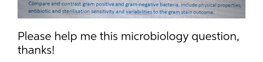 Compare and contrast gram positive and gram-negative bacteria, include physical properties,
antibiotic and sterilisation sensitivity and variabilities to the gram stain outcome.
Please help me this microbiology question,
thanks!
