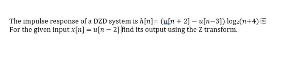 The impulse response of a DZD system is h[n]= (u[n + 2] – u[n-3]) log2(n+4)
For the given input x[n] = u[n – 2] find its output using the Z transform.
|
