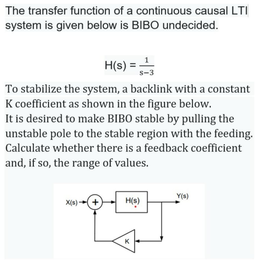 The transfer function of a continuous causal LTI
system is given below is BIBO undecided.
H(s) =
s-3
%3D
To stabilize the system, a backlink with a constant
K coefficient as shown in the figure below.
It is desired to make BIBO stable by pulling the
unstable pole to the stable region with the feeding.
Calculate whether there is a feedback coefficient
and, if so, the range of values.
Y(s)
X(s)
+
H(s)
K
