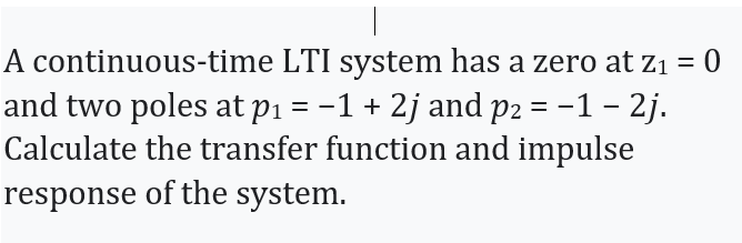 A continuous-time LTI system has a zero at z1 = 0
and two poles at p1 = -1 + 2j and p2 = -1 – 2j.
Calculate the transfer function and impulse
response of the system.
