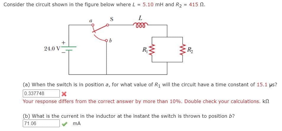 Consider the circuit shown in the figure below where L
5.10 mH and R2 = 415 N.
%3D
S
L
ll
24.0 V
R
R2
(a) When the switch is in position a, for what value of R1 will the circuit have a time constant of 15.1 ps?
0.337748
Your response differs from the correct answer by more than 10%. Double check your calculations. kn
(b) What is the current in the inductor at the instant the switch is thrown to position b?
71.06
mA
