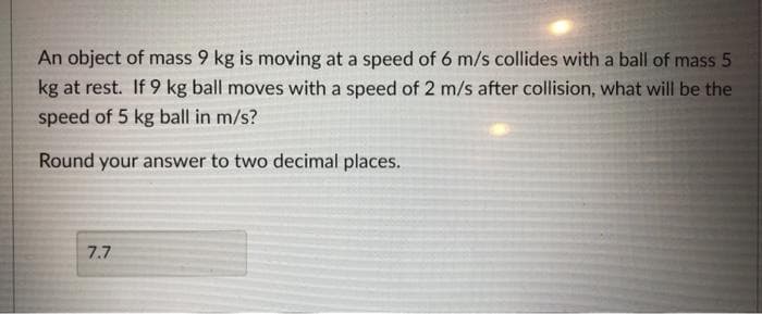 An object of mass 9 kg is moving at a speed of 6 m/s collides with a ball of mass 5
kg at rest. If 9 kg ball moves with a speed of 2 m/s after collision, what will be the
speed of 5 kg ball in m/s?
Round your answer to two decimal places.
7.7
