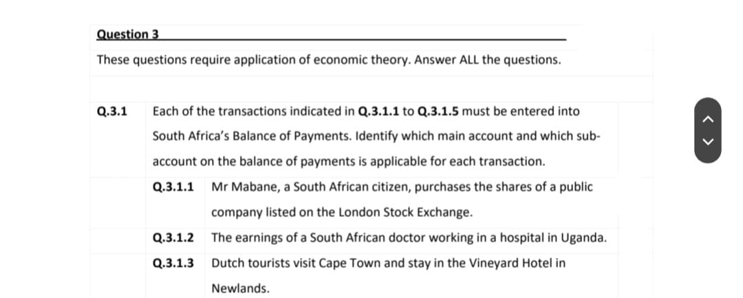Question 3
These questions require application of economic theory. Answer ALL the questions.
Q.3.1
Each of the transactions indicated in Q.3.1.1 to Q.3.1.5 must be entered into
South Africa's Balance of Payments. Identify which main account and which sub-
account on the balance of payments is applicable for each transaction.
Q.3.1.1 Mr Mabane, a South African citizen, purchases the shares of a public
company listed on the London Stock Exchange.
Q.3.1.2 The earnings of a South African doctor working in a hospital in Uganda.
Q.3.1.3 Dutch tourists visit Cape Town and stay in the Vineyard Hotel in
Newlands.