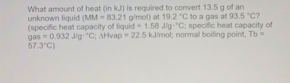 What amount of heat (in kJ) is required to convert 13.5 g of an
unknown liquid (MM = 83.21 g/mol) at 19.2 °C to a gas at 93.5 °C?
(specific heat capacity of liquid = 1.58 J/g.°C; specific heat capacity of
gas = 0.932 J/g.°C; AHvap = 22.5 kJ/mol; normal boiling point, Tb =
57.3°C)
%3D
%3D
%3D
%3D

