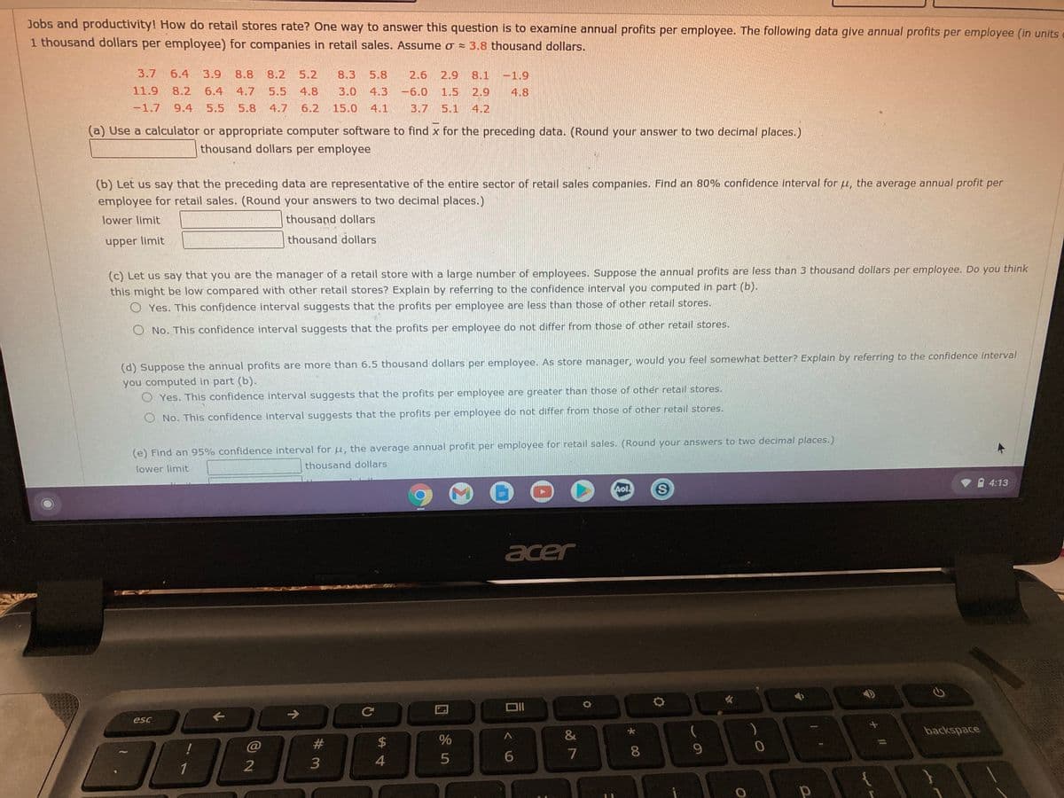 Jobs and productivity! How do retail stores rate? One way to answer this question is to examine annual profits per employee. The following data give annual profits per employee (in units
1 thousand dollars per employee) for companies in retail sales. Assume o = 3.8 thousand dollars.
3.7
6.4
3.9
8.8
8.2
5.2
8.3
5.8
2.6
2.9
8.1 -1.9
11.9
8.2
6.4
4.7
5.5
4.8
3.0 4.3
-6.0
1.5
2.9
4.8
-1.7
9.4
5.5
5.8
4.7
6.2
15.0 4.1
3.7 5.1
4.2
(a) Use a calculator or appropriate computer software to find x for the preceding data. (Round your answer to two decimal places.)
thousand dollars per employee
(b) Let us say that the preceding data are representative of the entire sector of retail sales companies. Find an 80% confidence interval for u, the average annual profit per
employee for retail sales. (Round your answers to two decimal places.)
lower limit
thousand dollars
thousand dollars
upper limit
(c) Let us say that you are the manager of a retail store with a large number of employees. Suppose the annual profits are less than 3 thousand dollars per employee. Do you think
this might be low compared with other retail stores? Explain by referring to the confidence interval you computed in part (b).
O Yes. This confidence interval suggests that the profits per employee are less than those of other retail stores.
O No. This confidence interval suggests that the profits per employee do not differ from those of other retail stores.
(d) Suppose the annual profits are more than 6.5 thousand dollars per employee. As store manager, would you feel somewhat better? Explain by referring to the confidence interval
you computed in part (b).
O Yes. This confidence interval suggests that the profits per employee are greater than those of other retail stores.
O No. This confidence interval suggests that the profits per employee do not differ from those of other retail stores.
(e) Find an 95% confidence interval for u, the average annual profit per employee for retail sales. (Round your answers to two decimal places.)
lower limit
thousand dollars
4:13
Aol
acer
->
esc
&
backspace
#
2$
7
8.
9.
6.
3
1
回 5
