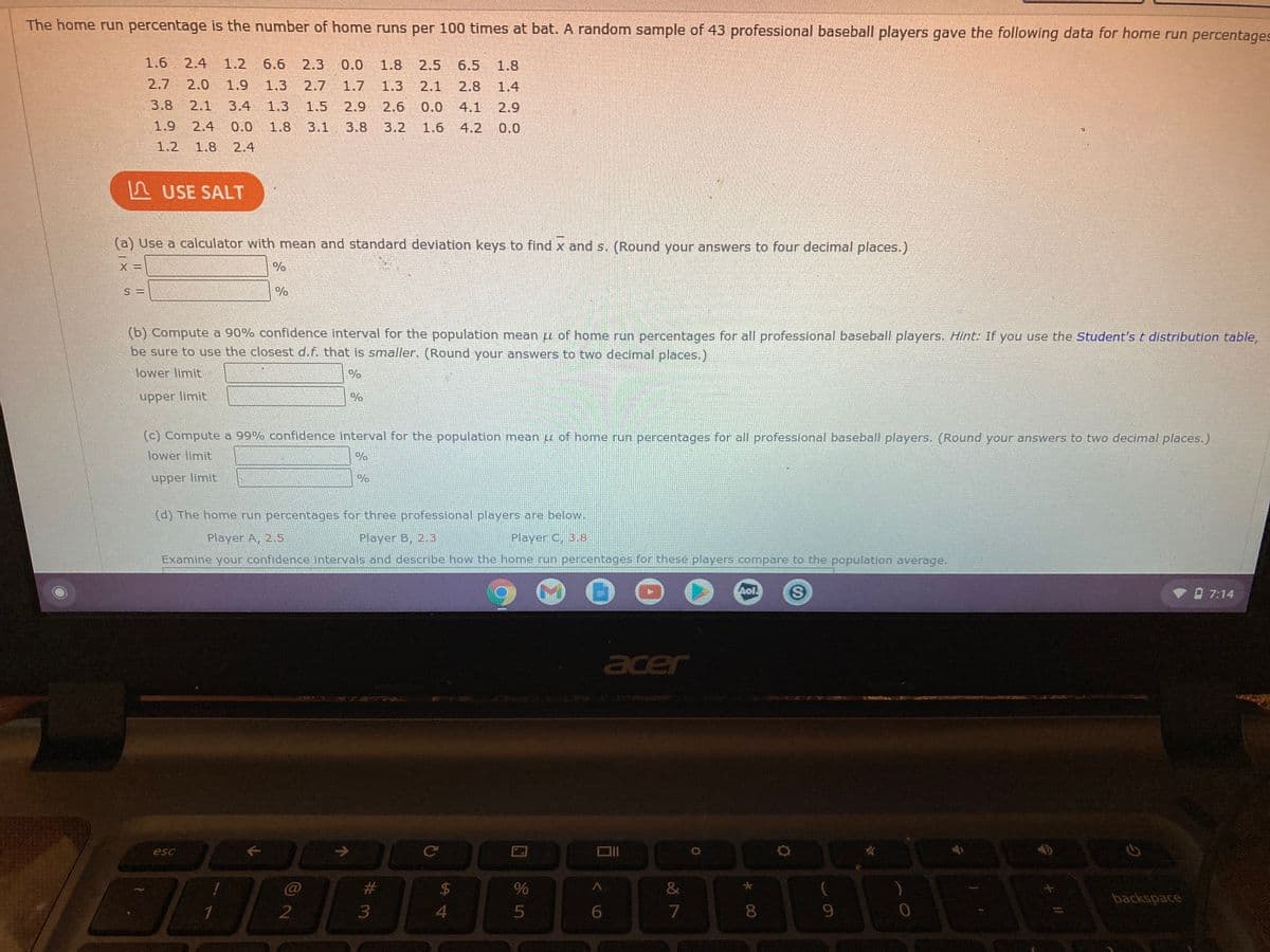The home run percentage is the number of home runs per 100 times at bat. A random sample of 43 professional baseball players gave the following data for home run percentages
1.6
2.4
1.2
6.6
2.3
0.0
1.8
2.5
6.5
1.8
2.7
2.0
1.9
1.3
2.7
1.7
1.3
2.1
2.8
1.4
3.8
2.1
3.4
1.3
1.5
2.9
2.6
0.0 4.1
2.9
1.9
2.4
0.0
1.8
3.1
3.8
3.2
1.6
4.2
0.0
1.2 1.8
2.4
A USE SALT
(a) Use a calculator with mean and standard deviation keys to find x and s. (Round your answers to four decimal places.)
S =
(b) Compute a 90% confidence interval for the population mean u of home run percentages for all professional baseball players. Hint: If you use the Student's t distribution table,
be sure to use the closest d.f. that is smaller. (Round your answers to two decimal places.)
lower limit
upper limit
(c) Compute a 99% confidence interval for the population mean u of home run percentages for all professional baseball players. (Round your answers to two decimal places.)
lower limit
upper limit
(d) The home run percentages for three professional players are below.
Player A, 2.5
Player B, 2.3
Player C, 3.8
Examine your confidence intervals and describe how the home run percentages for these players compare to the population average.
Aol
O 7:14
acer
esc
C@
%23
$4
backspace
6.
7
8.
9.
* CO
